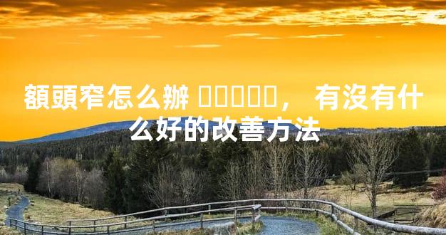 額頭窄怎么辦，有沒有什么好的改善方法